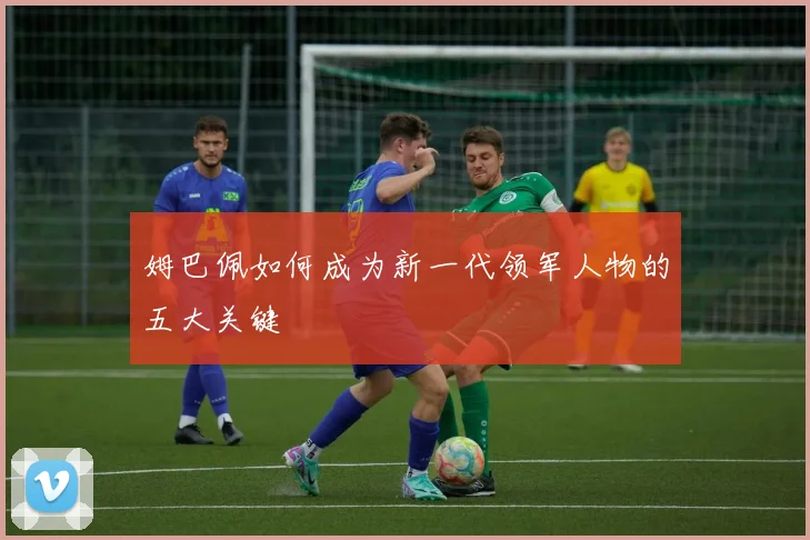 姆巴佩如何成为新一代领军人物的五大关键