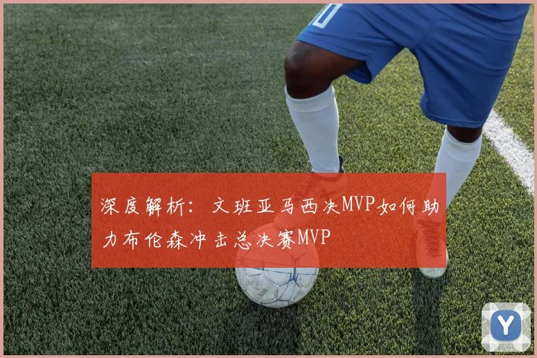 深度解析:文班亚马西决MVP如何助力布伦森冲击总决赛MVP