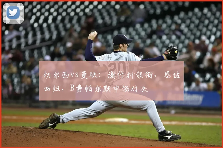 切尔西vs曼联:谢什科领衔,恩佐回归,B费帕尔默中场对决
