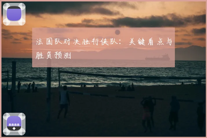 法国队对决独行侠队:关键看点与胜负预测
