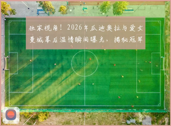 独家视角!2026年瓜迪奥拉与爱女曼城幕后温情瞬间曝光,揭秘冠军教头不为人知的家庭生活