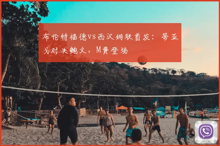 布伦特福德vs西汉姆联首发：蒂亚戈对决鲍文，M费登场