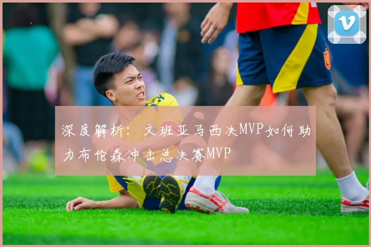 深度解析:文班亚马西决MVP如何助力布伦森冲击总决赛MVP