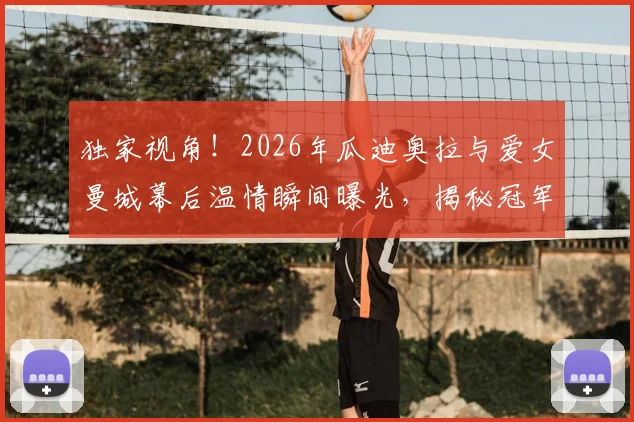 独家视角!2026年瓜迪奥拉与爱女曼城幕后温情瞬间曝光,揭秘冠军教头不为人知的家庭生活