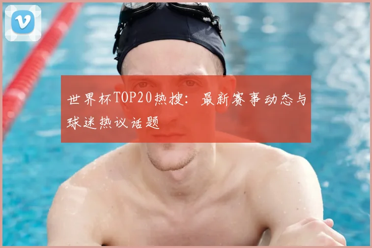世界杯TOP20热搜:最新赛事动态与球迷热议话题