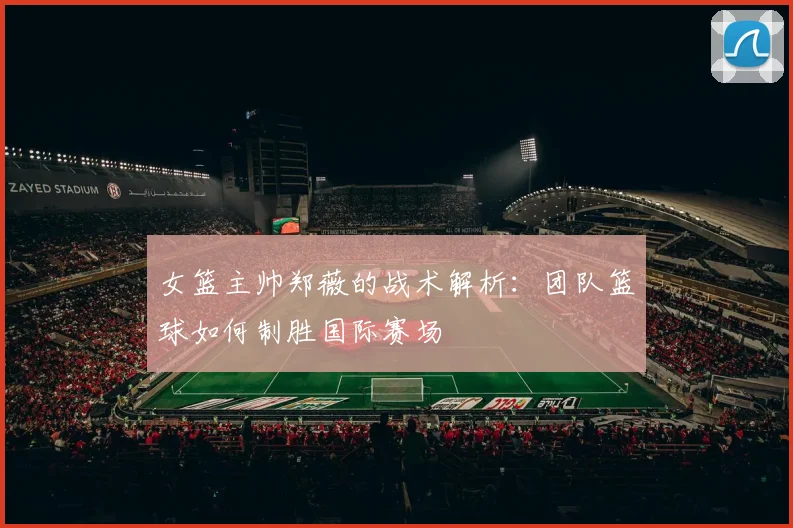 女篮主帅郑薇的战术解析:团队篮球如何制胜国际赛场