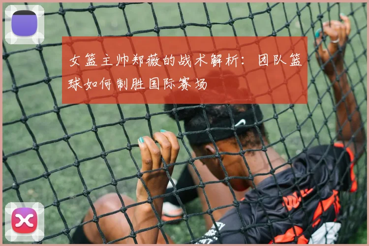 女篮主帅郑薇的战术解析:团队篮球如何制胜国际赛场