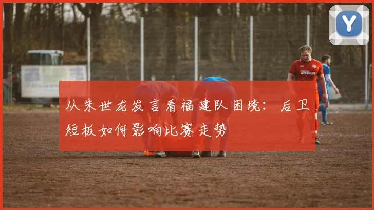 从朱世龙发言看福建队困境:后卫短板如何影响比赛走势