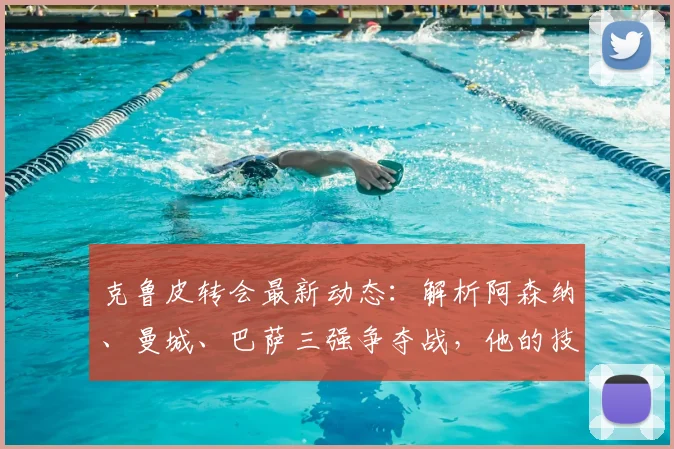 克鲁皮转会最新动态:解析阿森纳、曼城、巴萨三强争夺战,他的技术特点究竟适合谁?