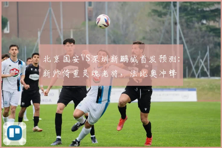 北京国安VS深圳新鹏城首发预测:新帅倚重灵魂老将,法比奥冲锋