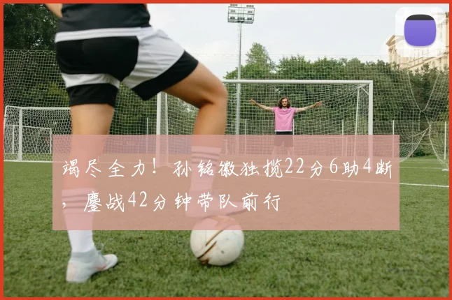 竭尽全力！孙铭徽独揽22分6助4断，鏖战42分钟带队前行